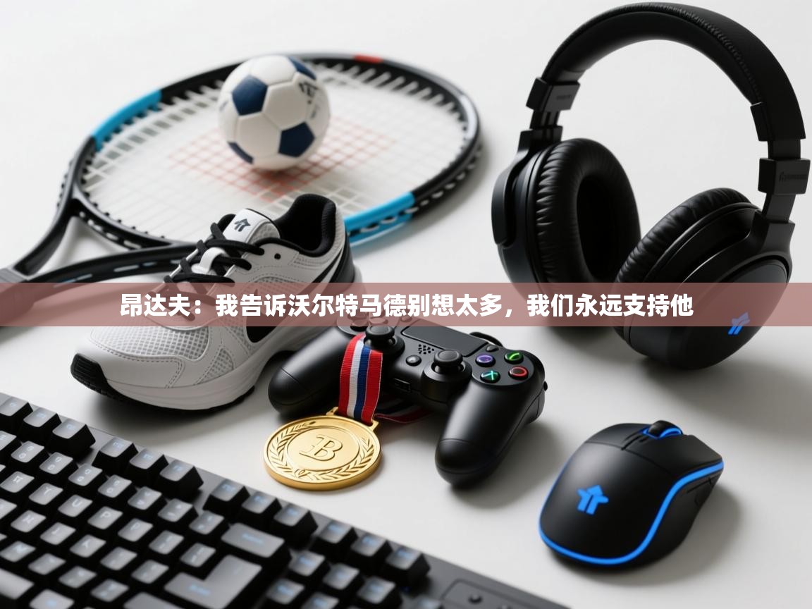 昂达夫:我告诉沃尔特马德别想太多,我们永远支持他 第1张