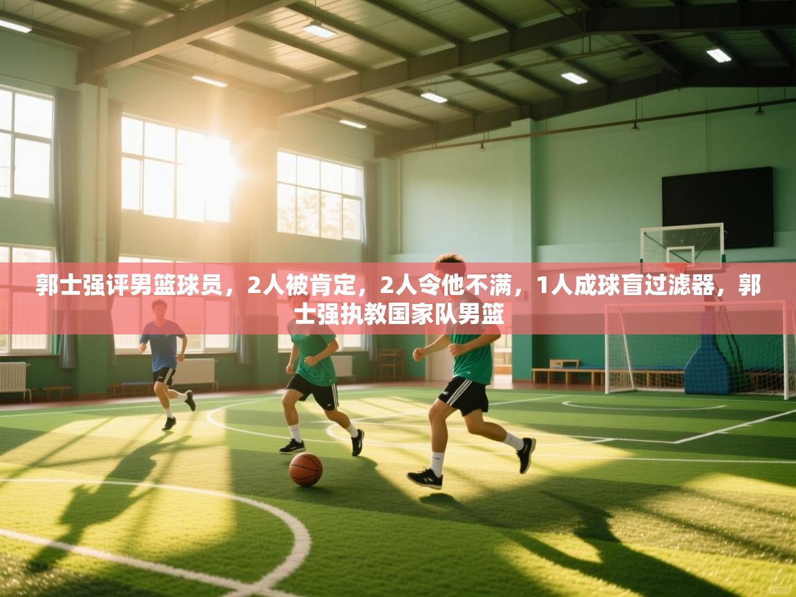 郭士强评男篮球员，2人被肯定，2人令他不满，1人成球盲过滤器，郭士强执教国家队男篮  第1张