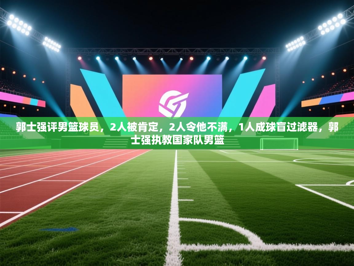 郭士强评男篮球员，2人被肯定，2人令他不满，1人成球盲过滤器，郭士强执教国家队男篮  第2张