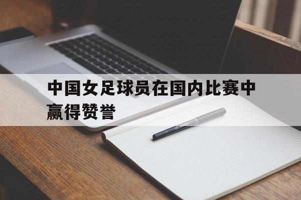 江南体育官网下载-中国女足球员在国内比赛中赢得赞誉