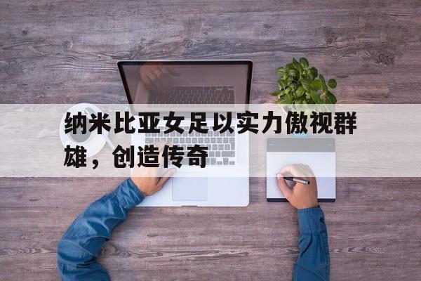 江南体育官网官网-纳米比亚女足以实力傲视群雄，创造传奇的简单介绍